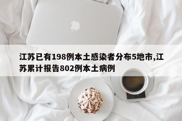 江苏已有198例本土感染者分布5地市,江苏累计报告802例本土病例