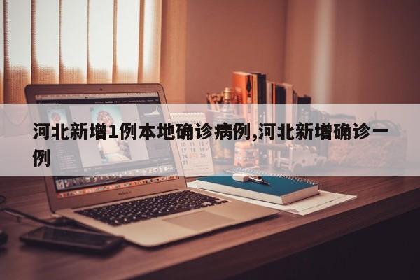 河北新增1例本地确诊病例,河北新增确诊一例
