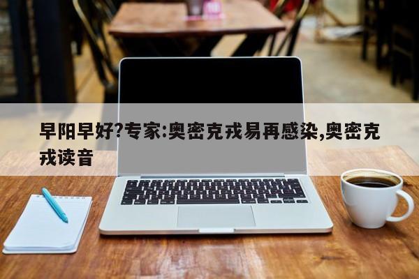 早阳早好?专家:奥密克戎易再感染,奥密克戎读音
