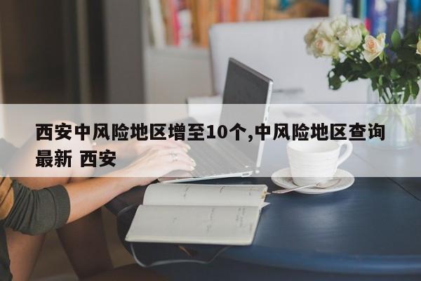 西安中风险地区增至10个,中风险地区查询最新 西安