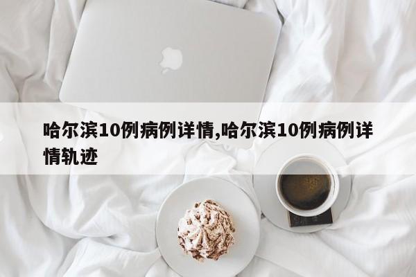 哈尔滨10例病例详情,哈尔滨10例病例详情轨迹