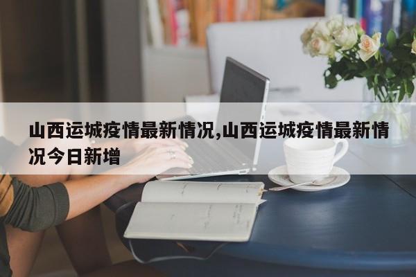 山西运城疫情最新情况,山西运城疫情最新情况今日新增
