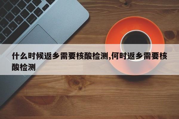 什么时候返乡需要核酸检测,何时返乡需要核酸检测