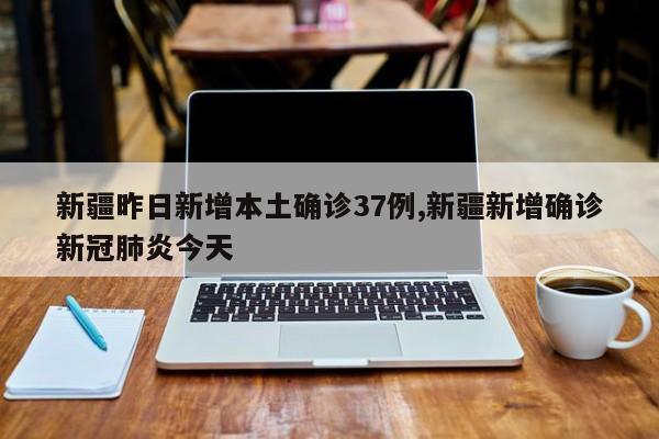 新疆昨日新增本土确诊37例,新疆新增确诊新冠肺炎今天