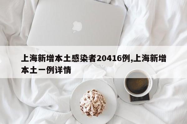 上海新增本土感染者20416例,上海新增本土一例详情
