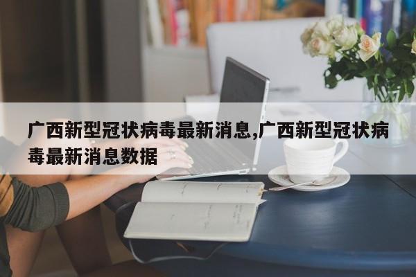 广西新型冠状病毒最新消息,广西新型冠状病毒最新消息数据