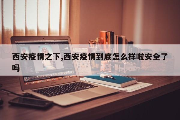 西安疫情之下,西安疫情到底怎么样啦安全了吗
