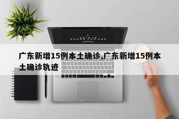 广东新增15例本土确诊,广东新增15例本土确诊轨迹
