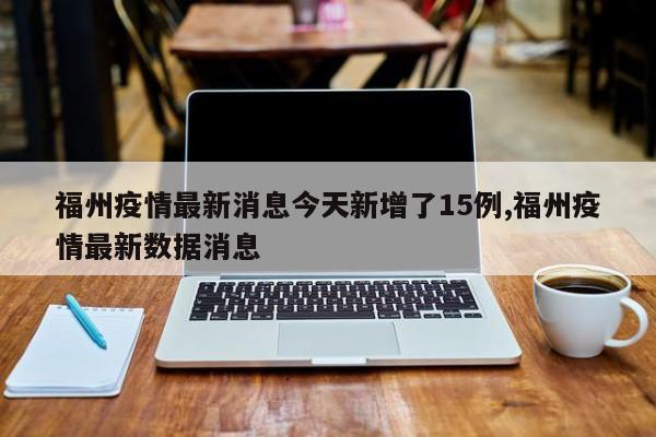 福州疫情最新消息今天新增了15例,福州疫情最新数据消息