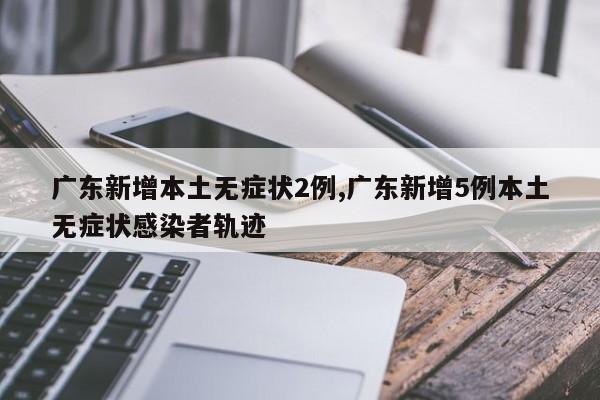 广东新增本土无症状2例,广东新增5例本土无症状感染者轨迹