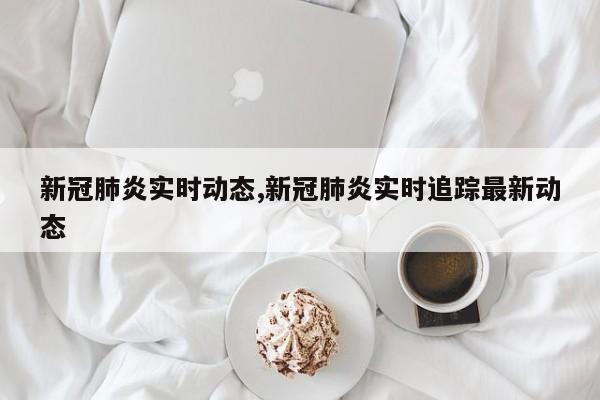 新冠肺炎实时动态,新冠肺炎实时追踪最新动态