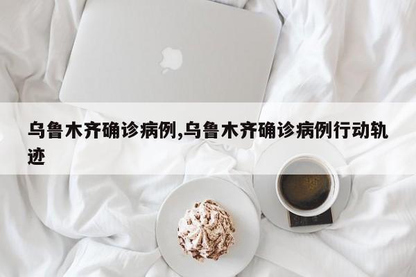 乌鲁木齐确诊病例,乌鲁木齐确诊病例行动轨迹