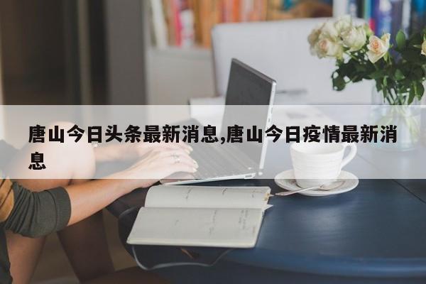 唐山今日头条最新消息,唐山今日疫情最新消息