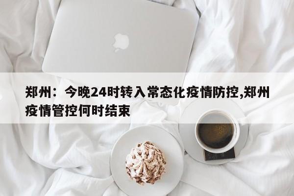 郑州:今晚24时转入常态化疫情防控,郑州疫情管控何时结束