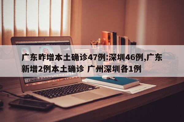 广东昨增本土确诊47例:深圳46例,广东新增2例本土确诊 广州深圳各1例