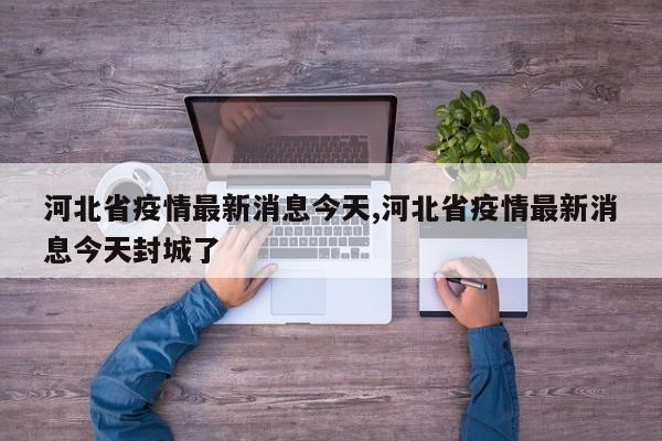 河北省疫情最新消息今天,河北省疫情最新消息今天封城了