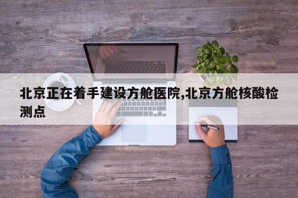 北京正在着手建设方舱医院,北京方舱核酸检测点