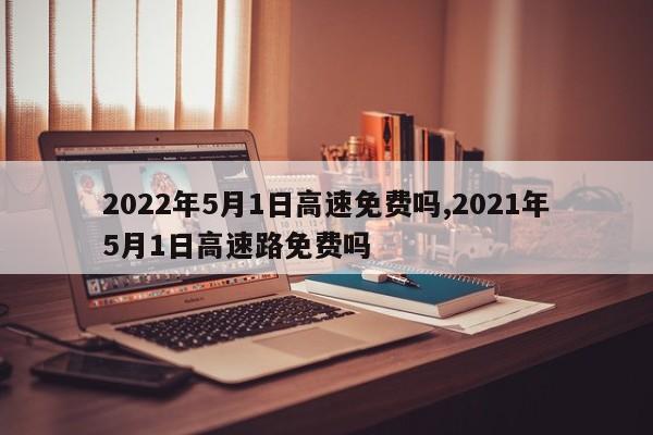 2022年5月1日高速免费吗,2021年5月1日高速路免费吗